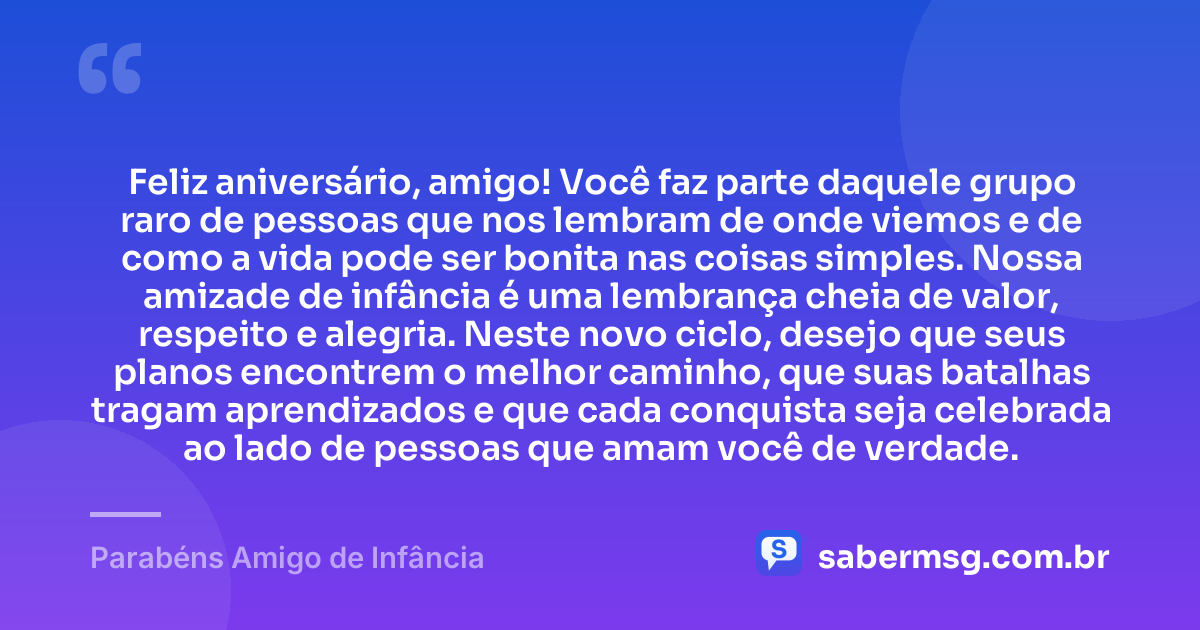Feliz aniversário, amigo! Você faz parte daquele grupo raro de pessoas que nos lembram de onde viemos e de como a vida pode ser bonita nas coisas simples. Nossa amizade de infância é uma lembrança cheia de valor, respeito e alegria. Neste novo ciclo, desejo que seus planos encontrem o melhor caminho, que suas batalhas tragam aprendizados e que cada conquista seja celebrada ao lado de pessoas que amam você de verdade. — Parabéns Amigo de Infância