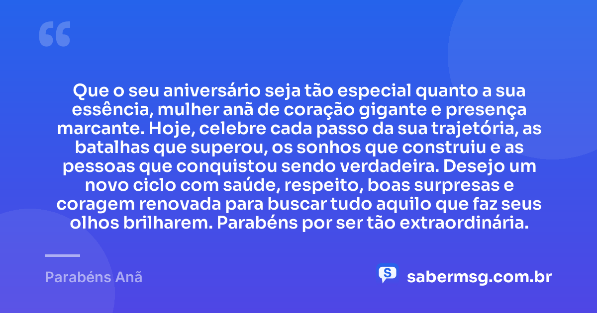 Que o seu aniversário seja tão especial quanto a sua essência, mulher anã de coração gigante e presença marcante. Hoje, celebre cada passo da sua trajetória, as batalhas que superou, os sonhos que construiu e as pessoas que conquistou sendo verdadeira. Desejo um novo ciclo com saúde, respeito, boas surpresas e coragem renovada para buscar tudo aquilo que faz seus olhos brilharem. Parabéns por ser tão extraordinária. — Parabéns Anã