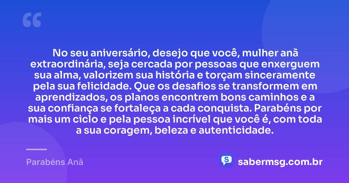 No seu aniversário, desejo que você, mulher anã extraordinária, seja cercada por pessoas que enxerguem sua alma, valorizem sua história e torçam sinceramente pela sua felicidade. Que os desafios se transformem em aprendizados, os planos encontrem bons caminhos e a sua confiança se fortaleça a cada conquista. Parabéns por mais um ciclo e pela pessoa incrível que você é, com toda a sua coragem, beleza e autenticidade. — Parabéns Anã