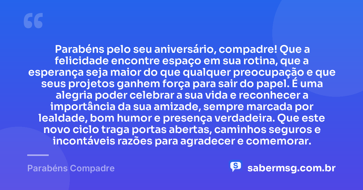 Parabéns pelo seu aniversário, compadre! Que a felicidade encontre espaço em sua rotina, que a esperança seja maior do que qualquer preocupação e que seus projetos ganhem força para sair do papel. É uma alegria poder celebrar a sua vida e reconhecer a importância da sua amizade, sempre marcada por lealdade, bom humor e presença verdadeira. Que este novo ciclo traga portas abertas, caminhos seguros e incontáveis razões para agradecer e comemorar. — Parabéns Compadre