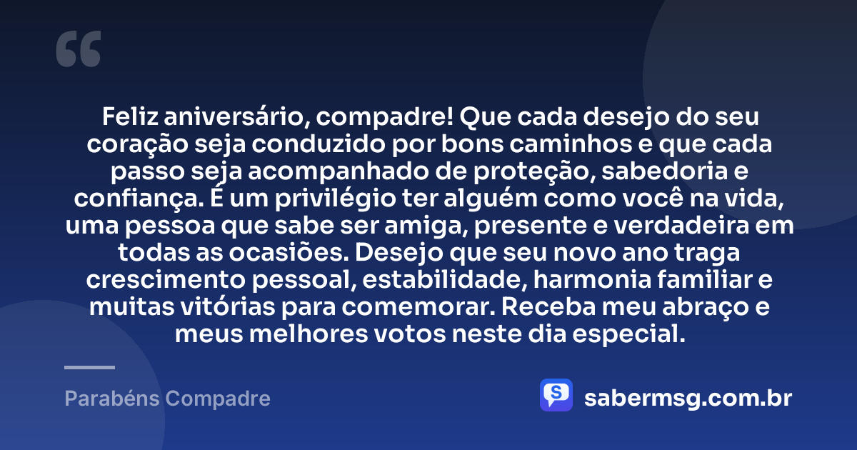 Feliz aniversário, compadre! Que cada desejo do seu coração seja conduzido por bons caminhos e que cada passo seja acompanhado de proteção, sabedoria e confiança. É um privilégio ter alguém como você na vida, uma pessoa que sabe ser amiga, presente e verdadeira em todas as ocasiões. Desejo que seu novo ano traga crescimento pessoal, estabilidade, harmonia familiar e muitas vitórias para comemorar. Receba meu abraço e meus melhores votos neste dia especial. — Parabéns Compadre