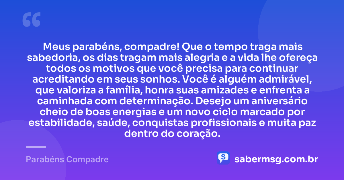 Meus parabéns, compadre! Que o tempo traga mais sabedoria, os dias tragam mais alegria e a vida lhe ofereça todos os motivos que você precisa para continuar acreditando em seus sonhos. Você é alguém admirável, que valoriza a família, honra suas amizades e enfrenta a caminhada com determinação. Desejo um aniversário cheio de boas energias e um novo ciclo marcado por estabilidade, saúde, conquistas profissionais e muita paz dentro do coração. — Parabéns Compadre