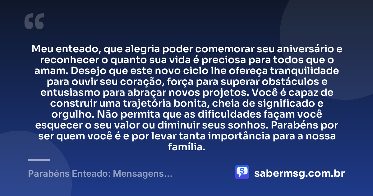 Meu enteado, que alegria poder comemorar seu aniversário e reconhecer o quanto sua vida é preciosa para todos que o amam. Desejo que este novo ciclo lhe ofereça tranquilidade para ouvir seu coração, força para superar obstáculos e entusiasmo para abraçar novos projetos. Você é capaz de construir uma trajetória bonita, cheia de significado e orgulho. Não permita que as dificuldades façam você esquecer o seu valor ou diminuir seus sonhos. Parabéns por ser quem você é e por levar tanta importância para a nossa família. — Parabéns Enteado: Mensagens Emocionantes de Aniversário