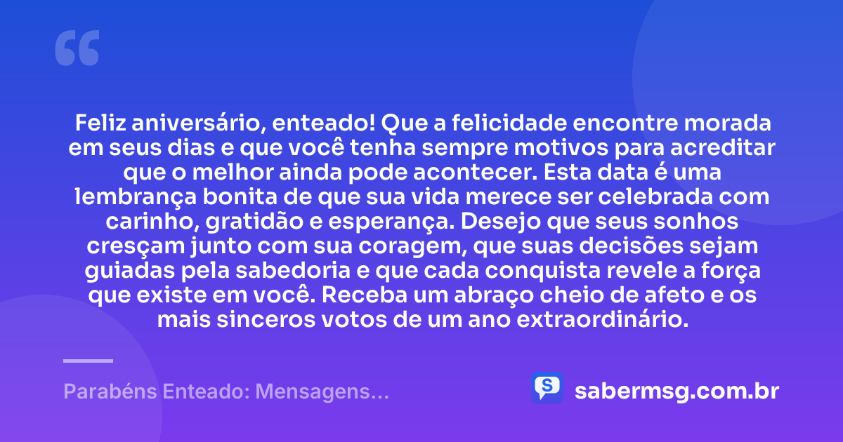 Feliz aniversário, enteado! Que a felicidade encontre morada em seus dias e que você tenha sempre motivos para acreditar que o melhor ainda pode acontecer. Esta data é uma lembrança bonita de que sua vida merece ser celebrada com carinho, gratidão e esperança. Desejo que seus sonhos cresçam junto com sua coragem, que suas decisões sejam guiadas pela sabedoria e que cada conquista revele a força que existe em você. Receba um abraço cheio de afeto e os mais sinceros votos de um ano extraordinário. — Parabéns Enteado: Mensagens Emocionantes de Aniversário