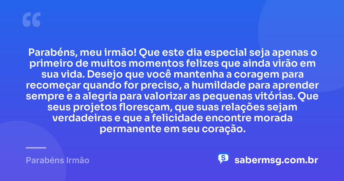 Parabéns, meu irmão! Que este dia especial seja apenas o primeiro de muitos momentos felizes que ainda virão em sua vida. Desejo que você mantenha a coragem para recomeçar quando for preciso, a humildade para aprender sempre e a alegria para valorizar as pequenas vitórias. Que seus projetos floresçam, que suas relações sejam verdadeiras e que a felicidade encontre morada permanente em seu coração. — Parabéns Irmão