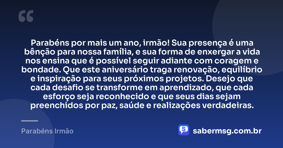 Parabéns por mais um ano, irmão! Sua presença é uma bênção para nossa família, e sua forma de enxergar a vida nos ensina que é possível seguir adiante com coragem e bondade. Que este aniversário traga renovação, equilíbrio e inspiração para seus próximos projetos. Desejo que cada desafio se transforme em aprendizado, que cada esforço seja reconhecido e que seus dias sejam preenchidos por paz, saúde e realizações verdadeiras. — Parabéns Irmão