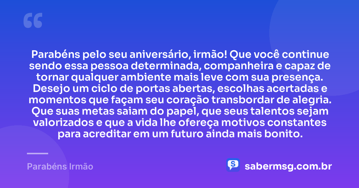 Parabéns pelo seu aniversário, irmão! Que você continue sendo essa pessoa determinada, companheira e capaz de tornar qualquer ambiente mais leve com sua presença. Desejo um ciclo de portas abertas, escolhas acertadas e momentos que façam seu coração transbordar de alegria. Que suas metas saiam do papel, que seus talentos sejam valorizados e que a vida lhe ofereça motivos constantes para acreditar em um futuro ainda mais bonito. — Parabéns Irmão