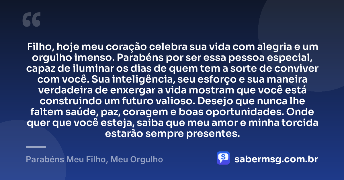 Filho, hoje meu coração celebra sua vida com alegria e um orgulho imenso. Parabéns por ser essa pessoa especial, capaz de iluminar os dias de quem tem a sorte de conviver com você. Sua inteligência, seu esforço e sua maneira verdadeira de enxergar a vida mostram que você está construindo um futuro valioso. Desejo que nunca lhe faltem saúde, paz, coragem e boas oportunidades. Onde quer que você esteja, saiba que meu amor e minha torcida estarão sempre presentes. — Parabéns Meu Filho, Meu Orgulho