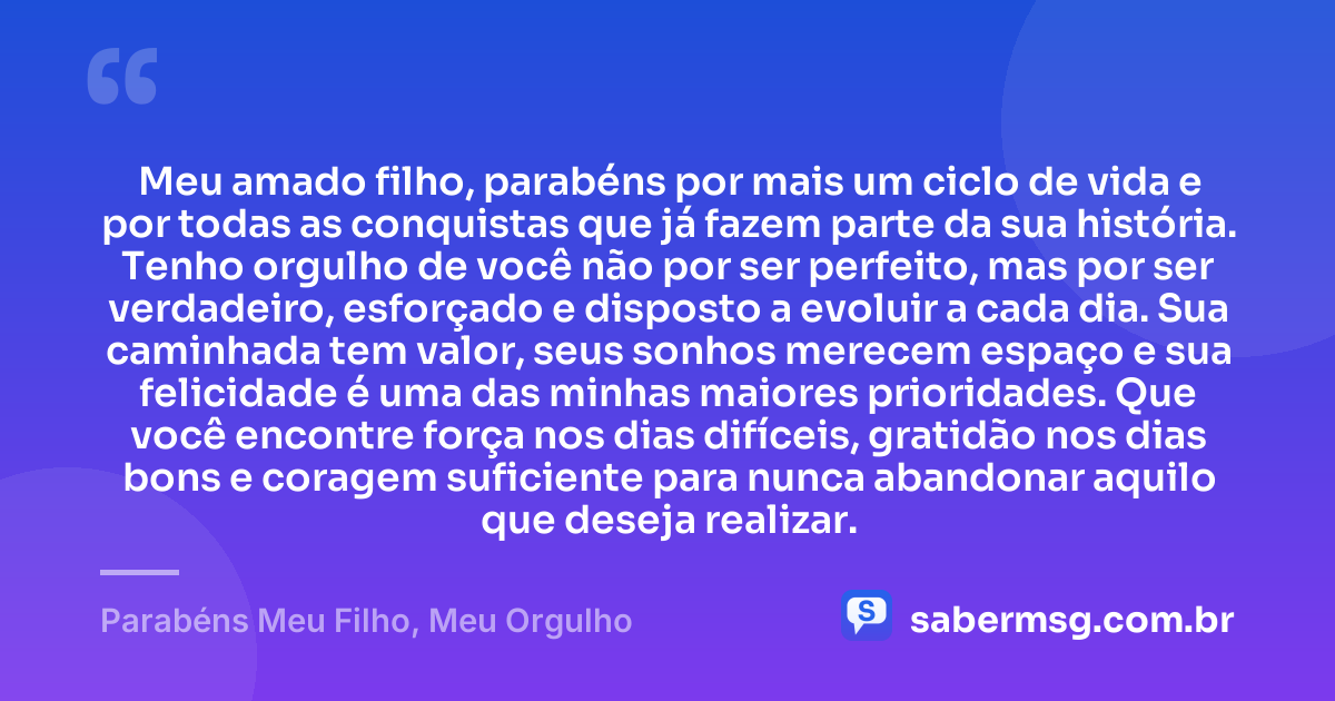 Meu amado filho, parabéns por mais um ciclo de vida e por todas as conquistas que já fazem parte da sua história. Tenho orgulho de você não por ser perfeito, mas por ser verdadeiro, esforçado e disposto a evoluir a cada dia. Sua caminhada tem valor, seus sonhos merecem espaço e sua felicidade é uma das minhas maiores prioridades. Que você encontre força nos dias difíceis, gratidão nos dias bons e coragem suficiente para nunca abandonar aquilo que deseja realizar. — Parabéns Meu Filho, Meu Orgulho