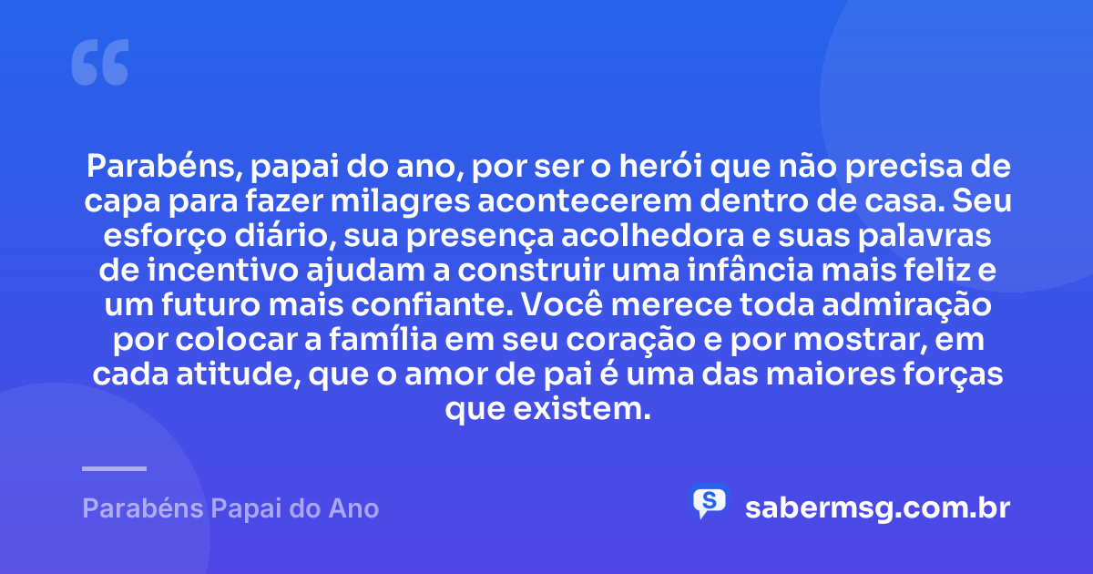 Parabéns, papai do ano, por ser o herói que não precisa de capa para fazer milagres acontecerem dentro de casa. Seu esforço diário, sua presença acolhedora e suas palavras de incentivo ajudam a construir uma infância mais feliz e um futuro mais confiante. Você merece toda admiração por colocar a família em seu coração e por mostrar, em cada atitude, que o amor de pai é uma das maiores forças que existem. — Parabéns Papai do Ano