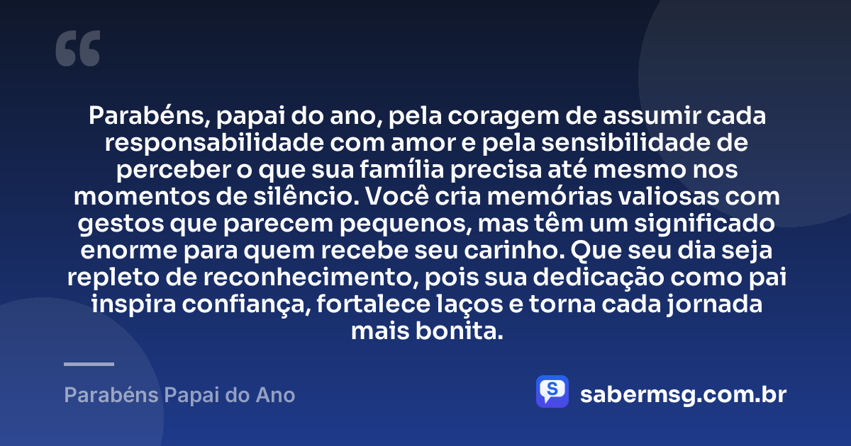 Parabéns, papai do ano, pela coragem de assumir cada responsabilidade com amor e pela sensibilidade de perceber o que sua família precisa até mesmo nos momentos de silêncio. Você cria memórias valiosas com gestos que parecem pequenos, mas têm um significado enorme para quem recebe seu carinho. Que seu dia seja repleto de reconhecimento, pois sua dedicação como pai inspira confiança, fortalece laços e torna cada jornada mais bonita. — Parabéns Papai do Ano