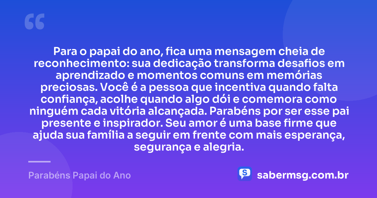 Para o papai do ano, fica uma mensagem cheia de reconhecimento: sua dedicação transforma desafios em aprendizado e momentos comuns em memórias preciosas. Você é a pessoa que incentiva quando falta confiança, acolhe quando algo dói e comemora como ninguém cada vitória alcançada. Parabéns por ser esse pai presente e inspirador. Seu amor é uma base firme que ajuda sua família a seguir em frente com mais esperança, segurança e alegria. — Parabéns Papai do Ano
