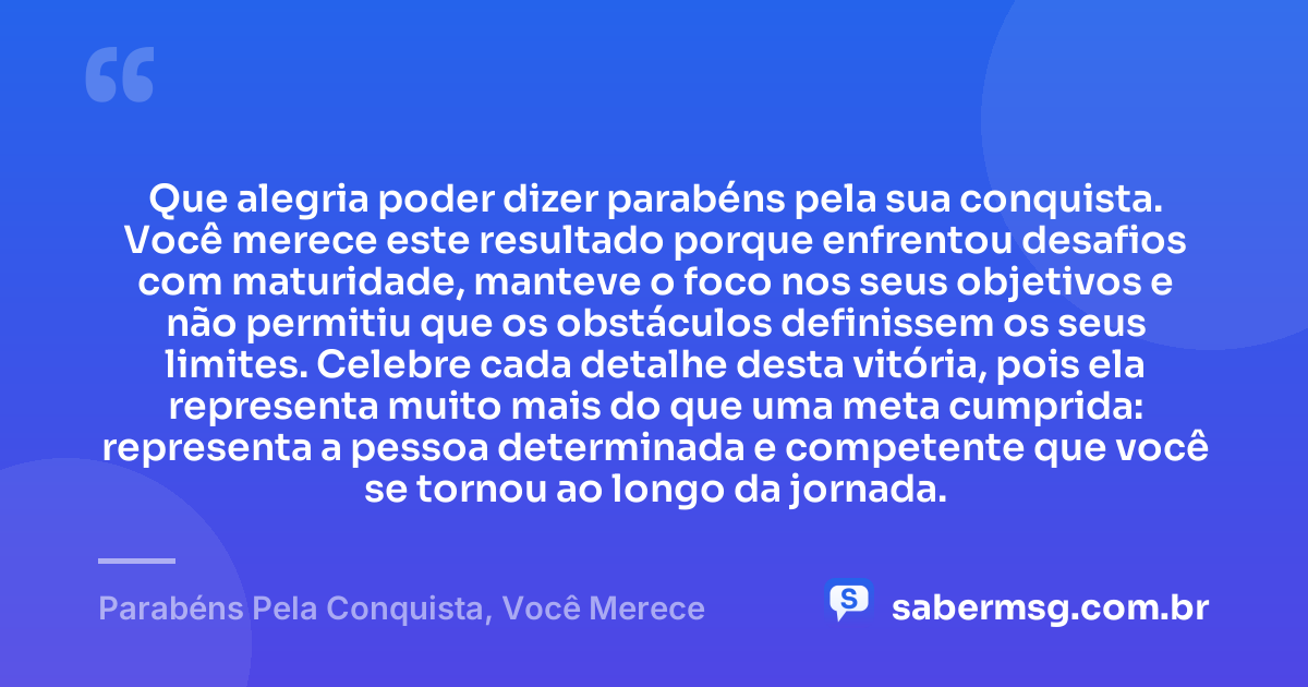Que alegria poder dizer parabéns pela sua conquista. Você merece este resultado porque enfrentou desafios com maturidade, manteve o foco nos seus objetivos e não permitiu que os obstáculos definissem os seus limites. Celebre cada detalhe desta vitória, pois ela representa muito mais do que uma meta cumprida: representa a pessoa determinada e competente que você se tornou ao longo da jornada. — Parabéns Pela Conquista, Você Merece