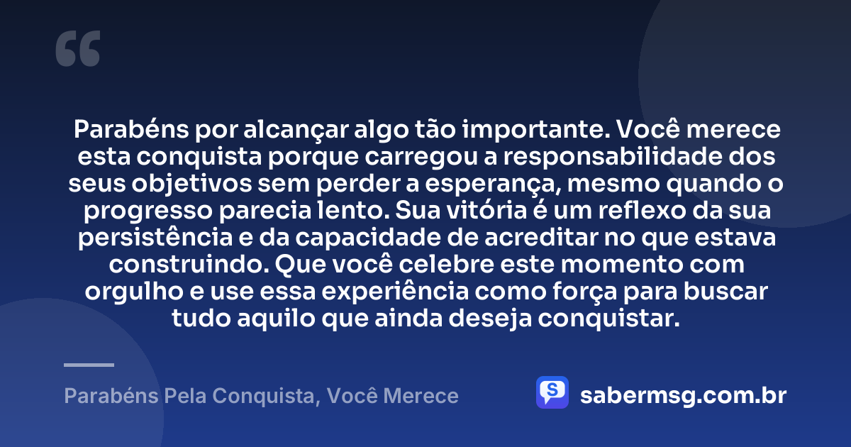 Parabéns por alcançar algo tão importante. Você merece esta conquista porque carregou a responsabilidade dos seus objetivos sem perder a esperança, mesmo quando o progresso parecia lento. Sua vitória é um reflexo da sua persistência e da capacidade de acreditar no que estava construindo. Que você celebre este momento com orgulho e use essa experiência como força para buscar tudo aquilo que ainda deseja conquistar. — Parabéns Pela Conquista, Você Merece