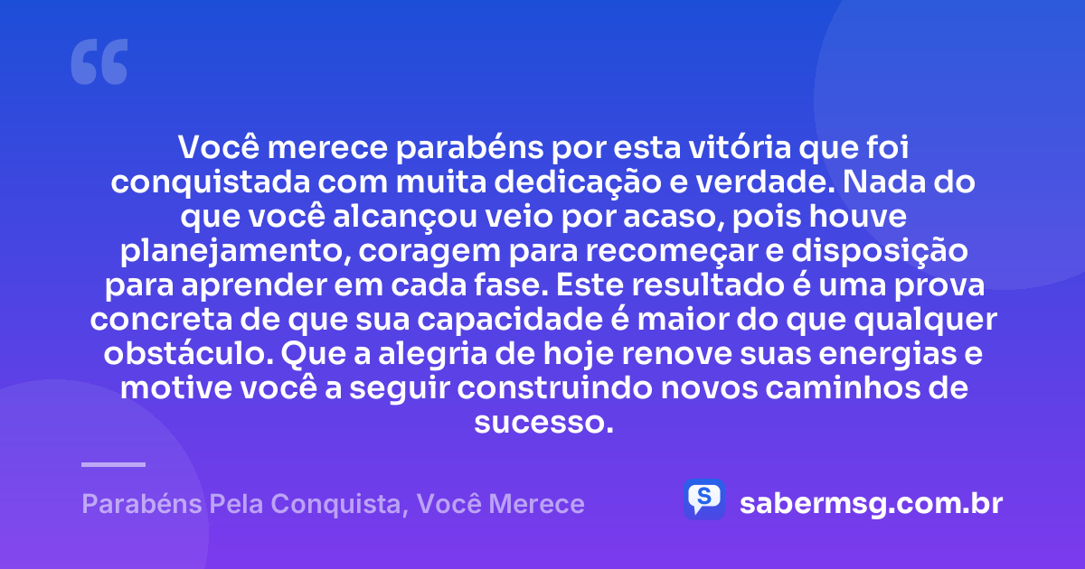 Você merece parabéns por esta vitória que foi conquistada com muita dedicação e verdade. Nada do que você alcançou veio por acaso, pois houve planejamento, coragem para recomeçar e disposição para aprender em cada fase. Este resultado é uma prova concreta de que sua capacidade é maior do que qualquer obstáculo. Que a alegria de hoje renove suas energias e motive você a seguir construindo novos caminhos de sucesso. — Parabéns Pela Conquista, Você Merece