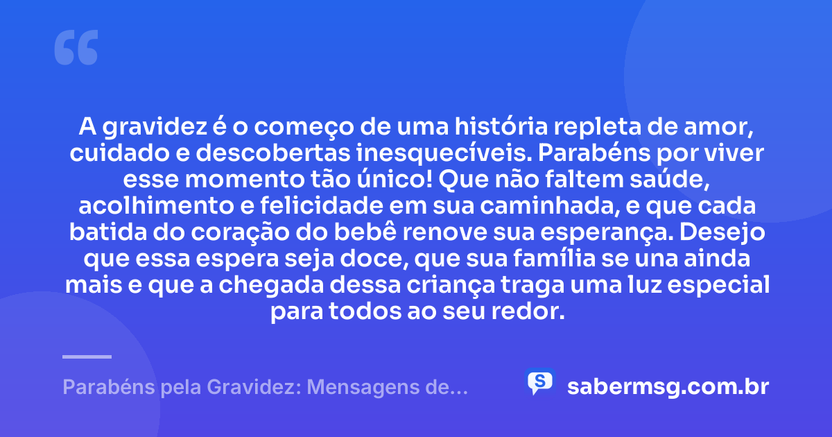 A gravidez é o começo de uma história repleta de amor, cuidado e descobertas inesquecíveis. Parabéns por viver esse momento tão único! Que não faltem saúde, acolhimento e felicidade em sua caminhada, e que cada batida do coração do bebê renove sua esperança. Desejo que essa espera seja doce, que sua família se una ainda mais e que a chegada dessa criança traga uma luz especial para todos ao seu redor. — Parabéns pela Gravidez: Mensagens de Saúde e Felicidades