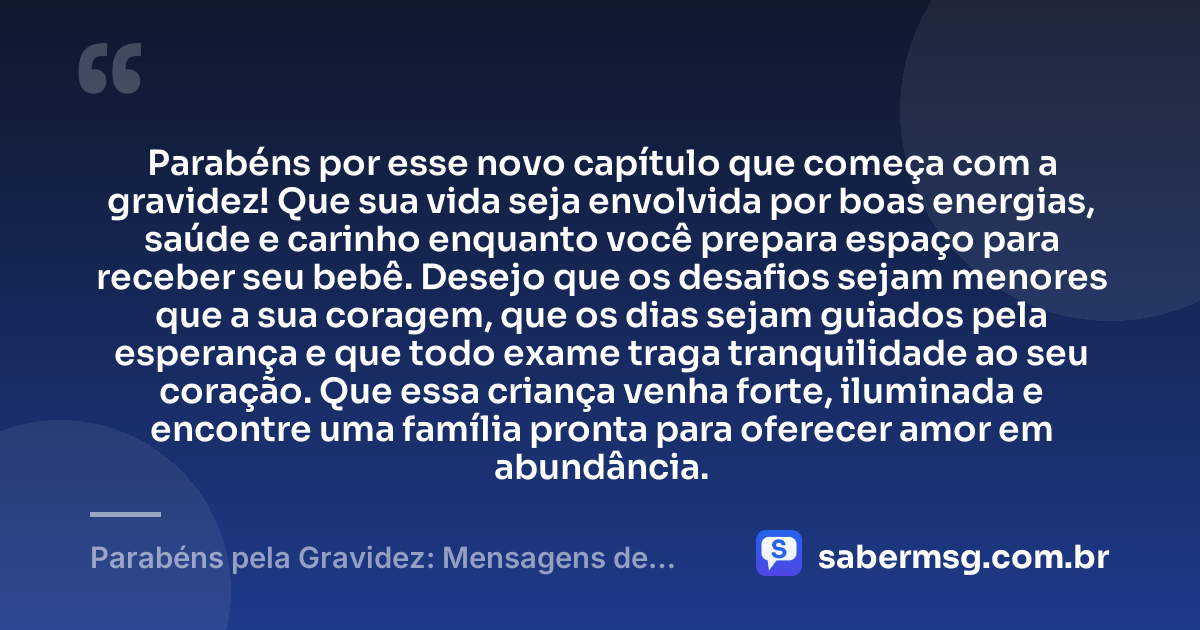 Parabéns por esse novo capítulo que começa com a gravidez! Que sua vida seja envolvida por boas energias, saúde e carinho enquanto você prepara espaço para receber seu bebê. Desejo que os desafios sejam menores que a sua coragem, que os dias sejam guiados pela esperança e que todo exame traga tranquilidade ao seu coração. Que essa criança venha forte, iluminada e encontre uma família pronta para oferecer amor em abundância. — Parabéns pela Gravidez: Mensagens de Saúde e Felicidades
