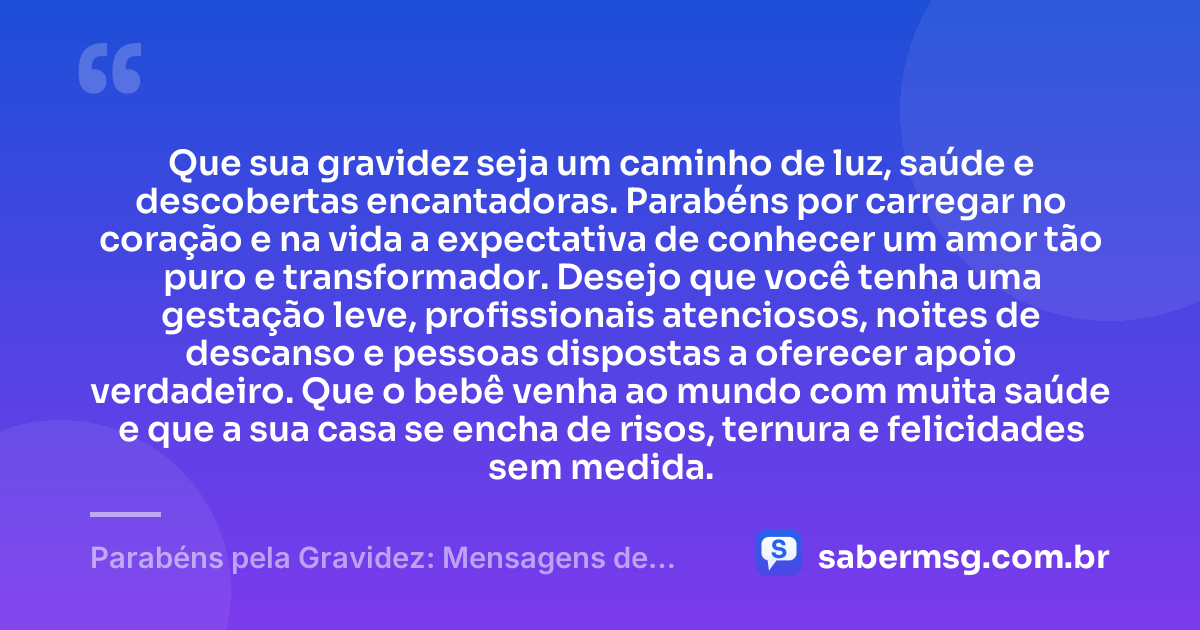 Que sua gravidez seja um caminho de luz, saúde e descobertas encantadoras. Parabéns por carregar no coração e na vida a expectativa de conhecer um amor tão puro e transformador. Desejo que você tenha uma gestação leve, profissionais atenciosos, noites de descanso e pessoas dispostas a oferecer apoio verdadeiro. Que o bebê venha ao mundo com muita saúde e que a sua casa se encha de risos, ternura e felicidades sem medida. — Parabéns pela Gravidez: Mensagens de Saúde e Felicidades