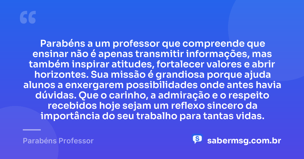 Parabéns a um professor que compreende que ensinar não é apenas transmitir informações, mas também inspirar atitudes, fortalecer valores e abrir horizontes. Sua missão é grandiosa porque ajuda alunos a enxergarem possibilidades onde antes havia dúvidas. Que o carinho, a admiração e o respeito recebidos hoje sejam um reflexo sincero da importância do seu trabalho para tantas vidas. — Parabéns Professor