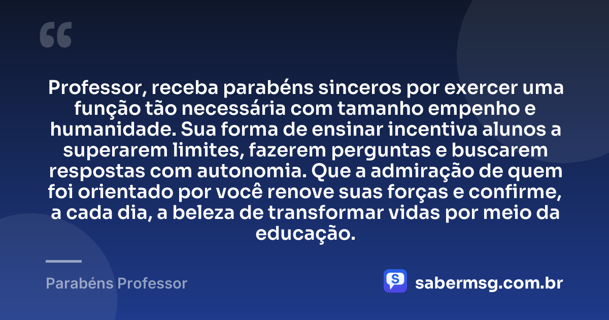 Professor, receba parabéns sinceros por exercer uma função tão necessária com tamanho empenho e humanidade. Sua forma de ensinar incentiva alunos a superarem limites, fazerem perguntas e buscarem respostas com autonomia. Que a admiração de quem foi orientado por você renove suas forças e confirme, a cada dia, a beleza de transformar vidas por meio da educação. — Parabéns Professor