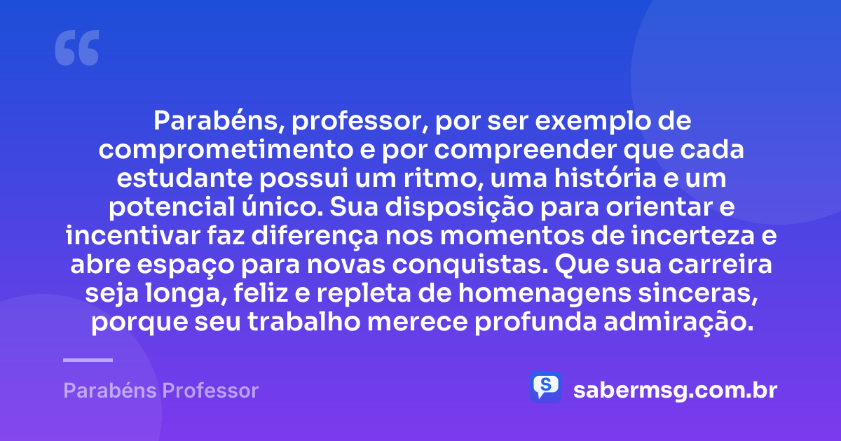 Parabéns, professor, por ser exemplo de comprometimento e por compreender que cada estudante possui um ritmo, uma história e um potencial único. Sua disposição para orientar e incentivar faz diferença nos momentos de incerteza e abre espaço para novas conquistas. Que sua carreira seja longa, feliz e repleta de homenagens sinceras, porque seu trabalho merece profunda admiração. — Parabéns Professor