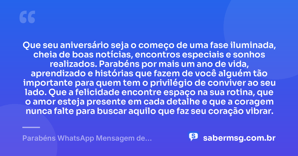 Que seu aniversário seja o começo de uma fase iluminada, cheia de boas notícias, encontros especiais e sonhos realizados. Parabéns por mais um ano de vida, aprendizado e histórias que fazem de você alguém tão importante para quem tem o privilégio de conviver ao seu lado. Que a felicidade encontre espaço na sua rotina, que o amor esteja presente em cada detalhe e que a coragem nunca falte para buscar aquilo que faz seu coração vibrar. — Parabéns WhatsApp Mensagem de Aniversário
