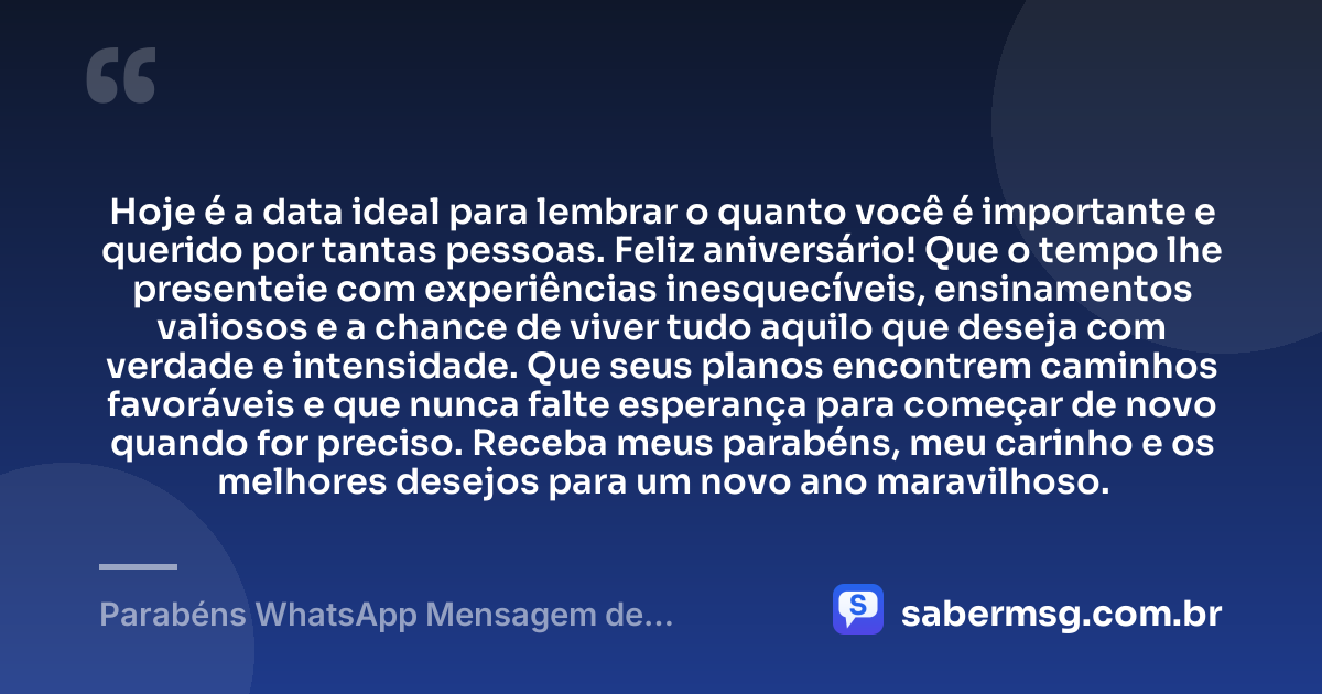 Hoje é a data ideal para lembrar o quanto você é importante e querido por tantas pessoas. Feliz aniversário! Que o tempo lhe presenteie com experiências inesquecíveis, ensinamentos valiosos e a chance de viver tudo aquilo que deseja com verdade e intensidade. Que seus planos encontrem caminhos favoráveis e que nunca falte esperança para começar de novo quando for preciso. Receba meus parabéns, meu carinho e os melhores desejos para um novo ano maravilhoso. — Parabéns WhatsApp Mensagem de Aniversário