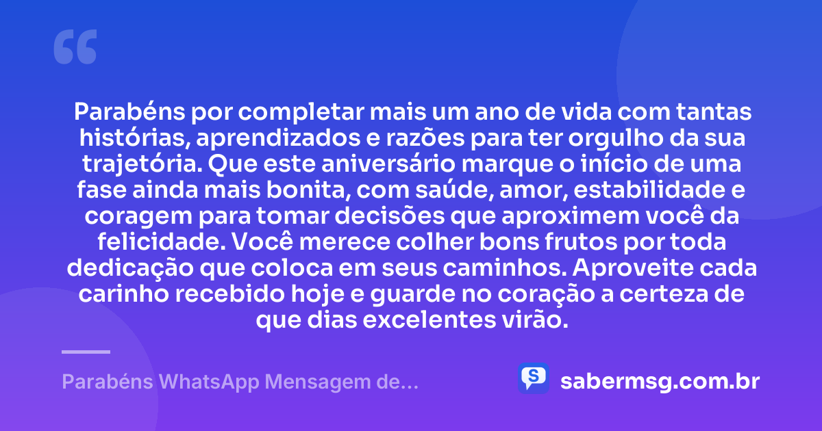 Parabéns por completar mais um ano de vida com tantas histórias, aprendizados e razões para ter orgulho da sua trajetória. Que este aniversário marque o início de uma fase ainda mais bonita, com saúde, amor, estabilidade e coragem para tomar decisões que aproximem você da felicidade. Você merece colher bons frutos por toda dedicação que coloca em seus caminhos. Aproveite cada carinho recebido hoje e guarde no coração a certeza de que dias excelentes virão. — Parabéns WhatsApp Mensagem de Aniversário