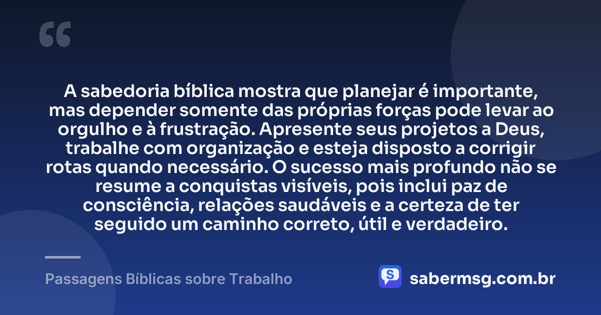 A sabedoria bíblica mostra que planejar é importante, mas depender somente das próprias forças pode levar ao orgulho e à frustração. Apresente seus projetos a Deus, trabalhe com organização e esteja disposto a corrigir rotas quando necessário. O sucesso mais profundo não se resume a conquistas visíveis, pois inclui paz de consciência, relações saudáveis e a certeza de ter seguido um caminho correto, útil e verdadeiro. — Passagens Bíblicas sobre Trabalho