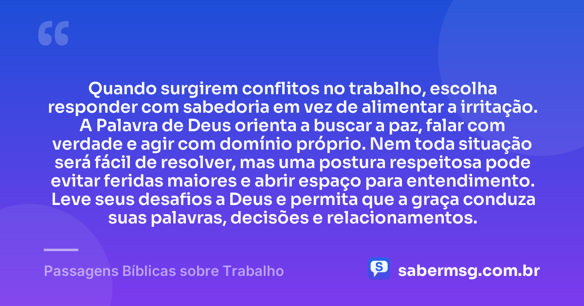 Quando surgirem conflitos no trabalho, escolha responder com sabedoria em vez de alimentar a irritação. A Palavra de Deus orienta a buscar a paz, falar com verdade e agir com domínio próprio. Nem toda situação será fácil de resolver, mas uma postura respeitosa pode evitar feridas maiores e abrir espaço para entendimento. Leve seus desafios a Deus e permita que a graça conduza suas palavras, decisões e relacionamentos. — Passagens Bíblicas sobre Trabalho