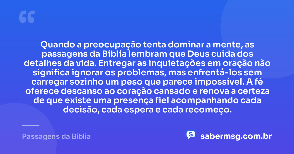 Quando a preocupação tenta dominar a mente, as passagens da Bíblia lembram que Deus cuida dos detalhes da vida. Entregar as inquietações em oração não significa ignorar os problemas, mas enfrentá-los sem carregar sozinho um peso que parece impossível. A fé oferece descanso ao coração cansado e renova a certeza de que existe uma presença fiel acompanhando cada decisão, cada espera e cada recomeço. — Passagens da Bíblia