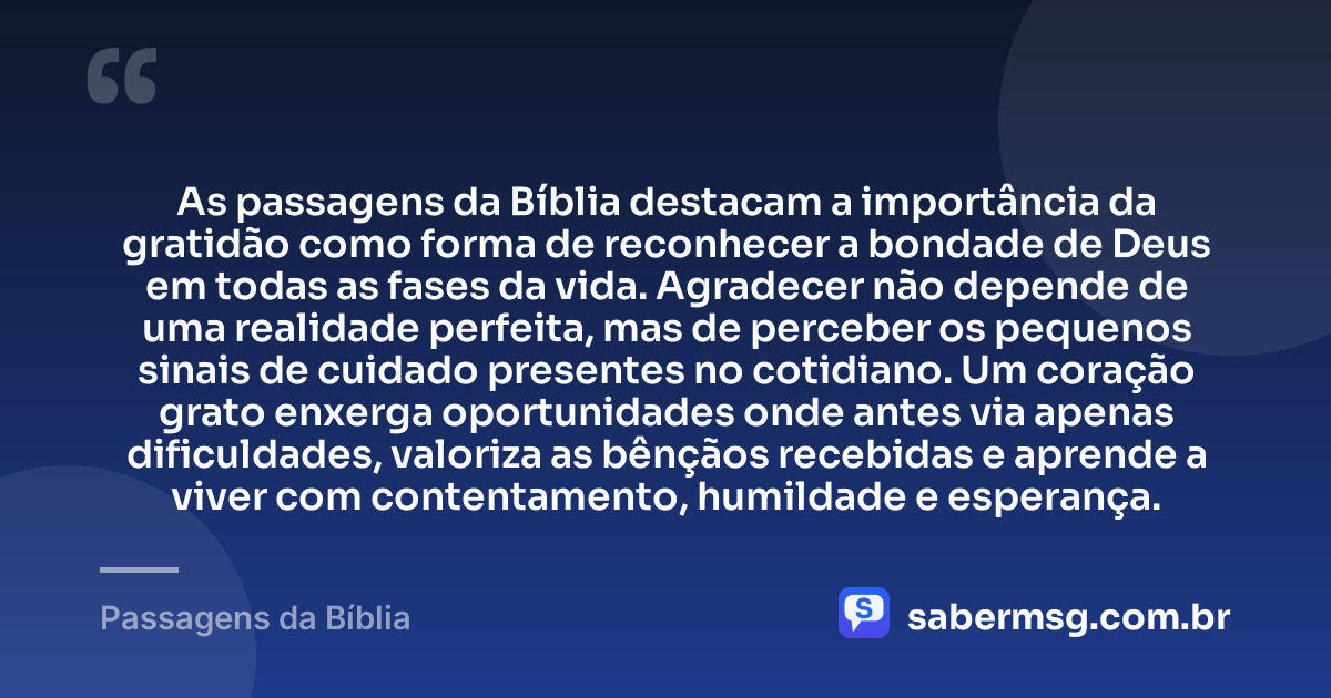 As passagens da Bíblia destacam a importância da gratidão como forma de reconhecer a bondade de Deus em todas as fases da vida. Agradecer não depende de uma realidade perfeita, mas de perceber os pequenos sinais de cuidado presentes no cotidiano. Um coração grato enxerga oportunidades onde antes via apenas dificuldades, valoriza as bênçãos recebidas e aprende a viver com contentamento, humildade e esperança. — Passagens da Bíblia