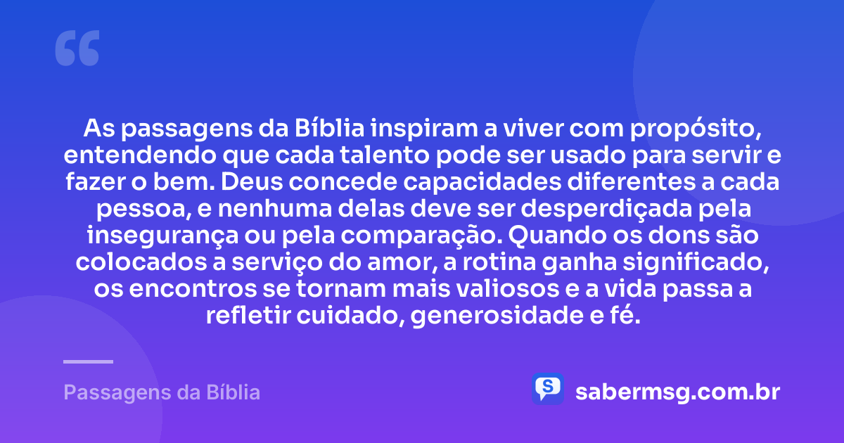 As passagens da Bíblia inspiram a viver com propósito, entendendo que cada talento pode ser usado para servir e fazer o bem. Deus concede capacidades diferentes a cada pessoa, e nenhuma delas deve ser desperdiçada pela insegurança ou pela comparação. Quando os dons são colocados a serviço do amor, a rotina ganha significado, os encontros se tornam mais valiosos e a vida passa a refletir cuidado, generosidade e fé. — Passagens da Bíblia