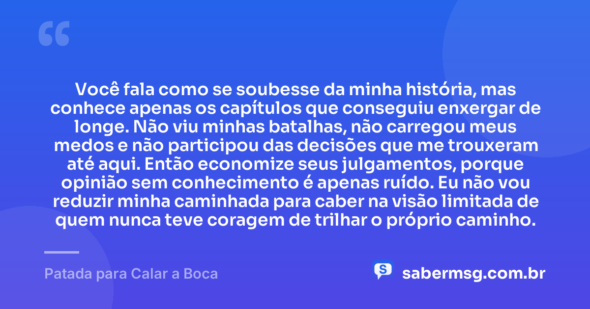 Você fala como se soubesse da minha história, mas conhece apenas os capítulos que conseguiu enxergar de longe. Não viu minhas batalhas, não carregou meus medos e não participou das decisões que me trouxeram até aqui. Então economize seus julgamentos, porque opinião sem conhecimento é apenas ruído. Eu não vou reduzir minha caminhada para caber na visão limitada de quem nunca teve coragem de trilhar o próprio caminho. — Patada para Calar a Boca