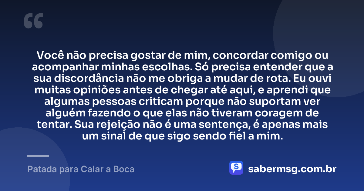 Você não precisa gostar de mim, concordar comigo ou acompanhar minhas escolhas. Só precisa entender que a sua discordância não me obriga a mudar de rota. Eu ouvi muitas opiniões antes de chegar até aqui, e aprendi que algumas pessoas criticam porque não suportam ver alguém fazendo o que elas não tiveram coragem de tentar. Sua rejeição não é uma sentença, é apenas mais um sinal de que sigo sendo fiel a mim. — Patada para Calar a Boca