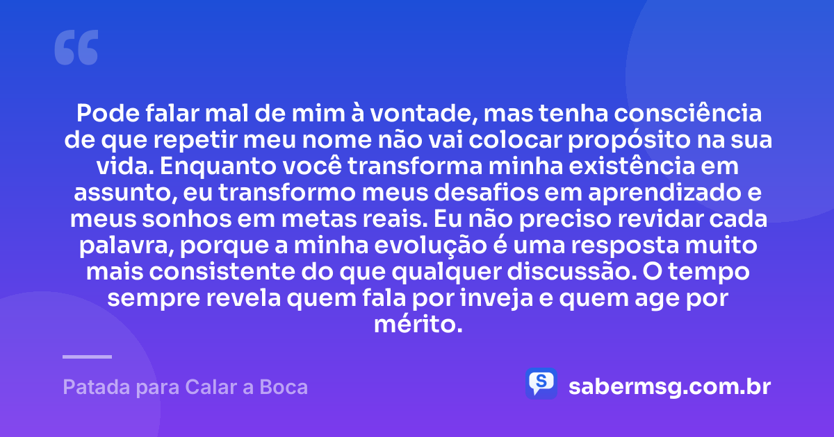 Pode falar mal de mim à vontade, mas tenha consciência de que repetir meu nome não vai colocar propósito na sua vida. Enquanto você transforma minha existência em assunto, eu transformo meus desafios em aprendizado e meus sonhos em metas reais. Eu não preciso revidar cada palavra, porque a minha evolução é uma resposta muito mais consistente do que qualquer discussão. O tempo sempre revela quem fala por inveja e quem age por mérito. — Patada para Calar a Boca