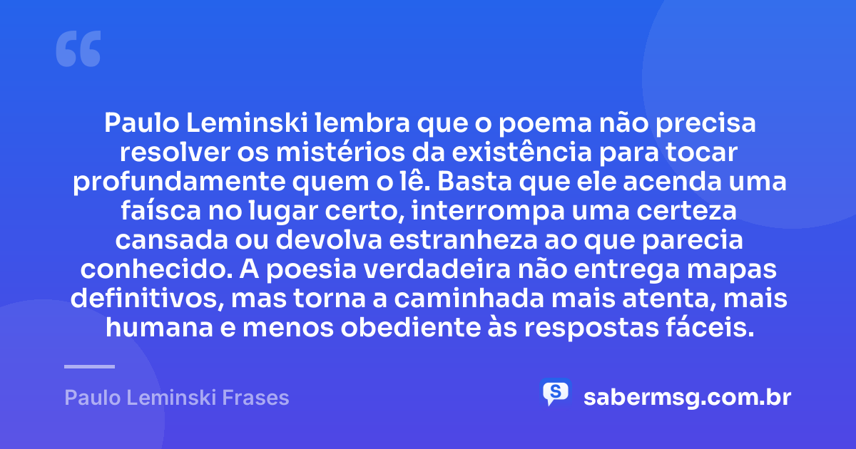 Paulo Leminski lembra que o poema não precisa resolver os mistérios da existência para tocar profundamente quem o lê. Basta que ele acenda uma faísca no lugar certo, interrompa uma certeza cansada ou devolva estranheza ao que parecia conhecido. A poesia verdadeira não entrega mapas definitivos, mas torna a caminhada mais atenta, mais humana e menos obediente às respostas fáceis. — Paulo Leminski Frases