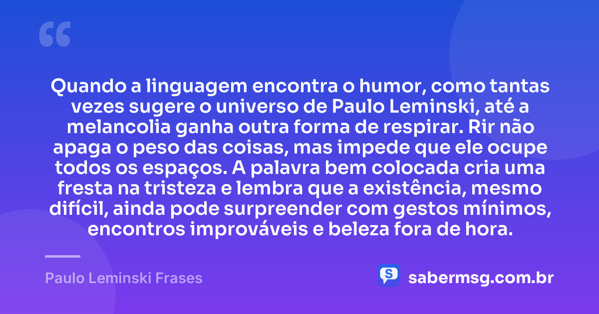 Quando a linguagem encontra o humor, como tantas vezes sugere o universo de Paulo Leminski, até a melancolia ganha outra forma de respirar. Rir não apaga o peso das coisas, mas impede que ele ocupe todos os espaços. A palavra bem colocada cria uma fresta na tristeza e lembra que a existência, mesmo difícil, ainda pode surpreender com gestos mínimos, encontros improváveis e beleza fora de hora. — Paulo Leminski Frases