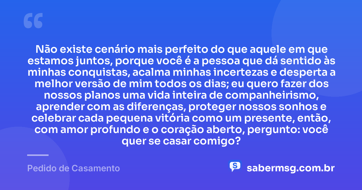 Não existe cenário mais perfeito do que aquele em que estamos juntos, porque você é a pessoa que dá sentido às minhas conquistas, acalma minhas incertezas e desperta a melhor versão de mim todos os dias; eu quero fazer dos nossos planos uma vida inteira de companheirismo, aprender com as diferenças, proteger nossos sonhos e celebrar cada pequena vitória como um presente, então, com amor profundo e o coração aberto, pergunto: você quer se casar comigo? — Pedido de Casamento