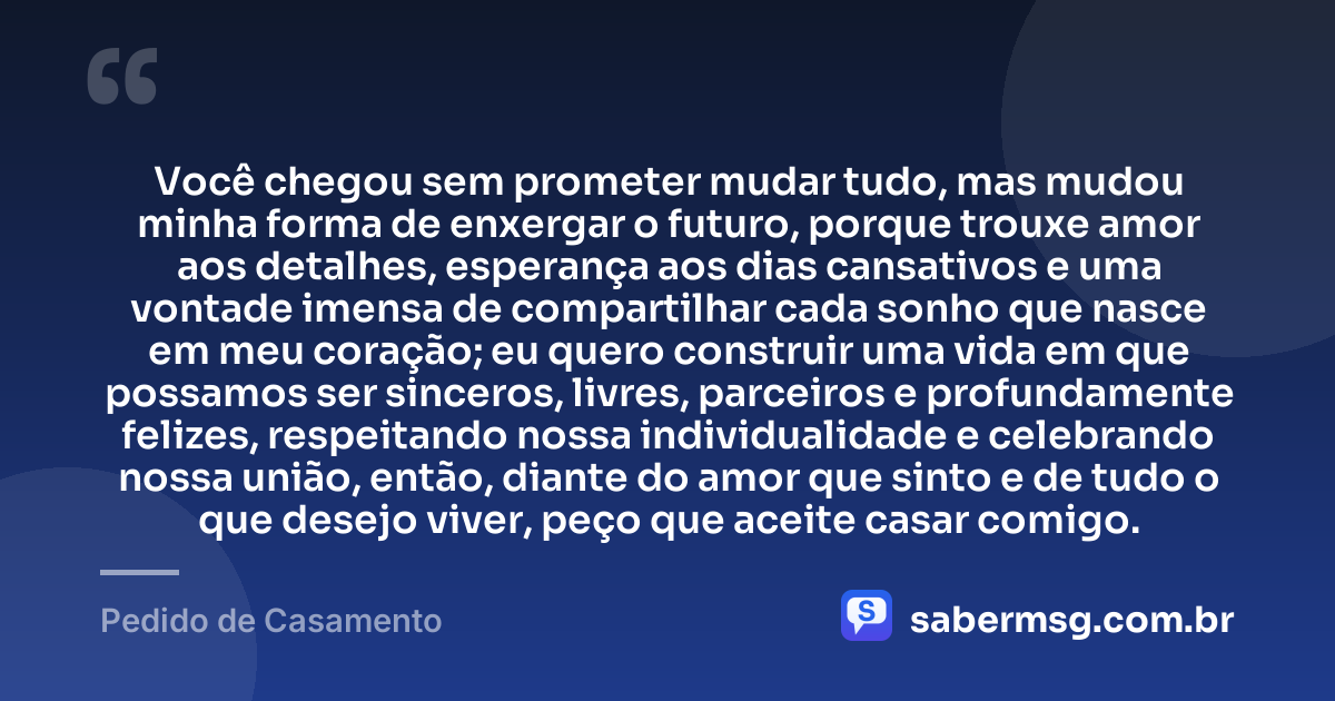 Você chegou sem prometer mudar tudo, mas mudou minha forma de enxergar o futuro, porque trouxe amor aos detalhes, esperança aos dias cansativos e uma vontade imensa de compartilhar cada sonho que nasce em meu coração; eu quero construir uma vida em que possamos ser sinceros, livres, parceiros e profundamente felizes, respeitando nossa individualidade e celebrando nossa união, então, diante do amor que sinto e de tudo o que desejo viver, peço que aceite casar comigo. — Pedido de Casamento