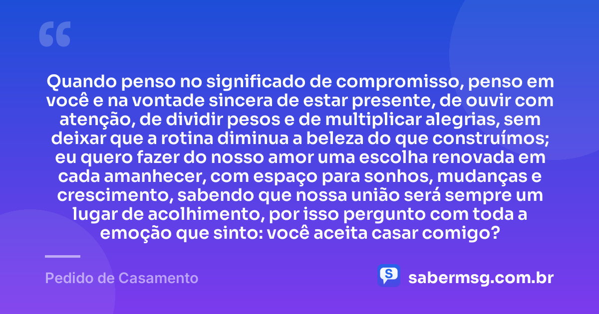 Quando penso no significado de compromisso, penso em você e na vontade sincera de estar presente, de ouvir com atenção, de dividir pesos e de multiplicar alegrias, sem deixar que a rotina diminua a beleza do que construímos; eu quero fazer do nosso amor uma escolha renovada em cada amanhecer, com espaço para sonhos, mudanças e crescimento, sabendo que nossa união será sempre um lugar de acolhimento, por isso pergunto com toda a emoção que sinto: você aceita casar comigo? — Pedido de Casamento