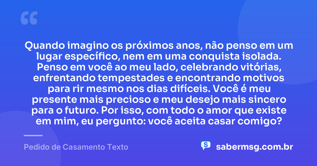 Quando imagino os próximos anos, não penso em um lugar específico, nem em uma conquista isolada. Penso em você ao meu lado, celebrando vitórias, enfrentando tempestades e encontrando motivos para rir mesmo nos dias difíceis. Você é meu presente mais precioso e meu desejo mais sincero para o futuro. Por isso, com todo o amor que existe em mim, eu pergunto: você aceita casar comigo? — Pedido de Casamento Texto
