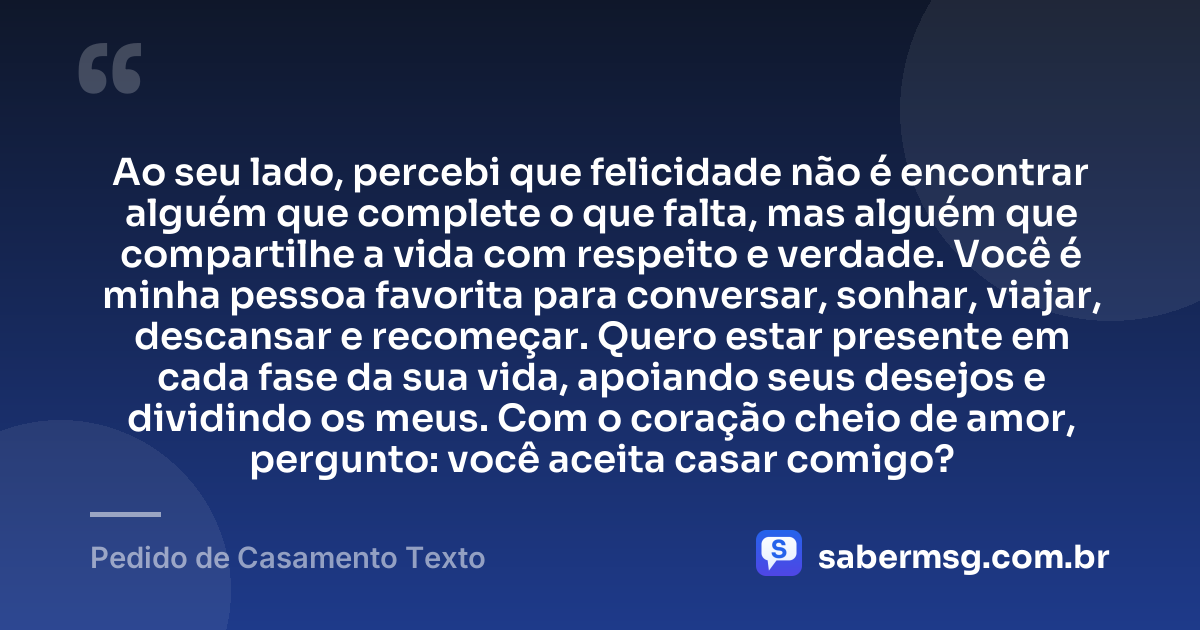 Ao seu lado, percebi que felicidade não é encontrar alguém que complete o que falta, mas alguém que compartilhe a vida com respeito e verdade. Você é minha pessoa favorita para conversar, sonhar, viajar, descansar e recomeçar. Quero estar presente em cada fase da sua vida, apoiando seus desejos e dividindo os meus. Com o coração cheio de amor, pergunto: você aceita casar comigo? — Pedido de Casamento Texto