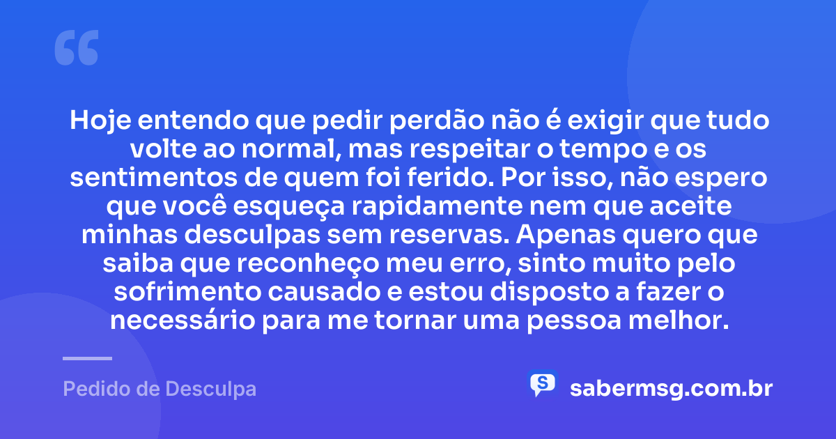 Hoje entendo que pedir perdão não é exigir que tudo volte ao normal, mas respeitar o tempo e os sentimentos de quem foi ferido. Por isso, não espero que você esqueça rapidamente nem que aceite minhas desculpas sem reservas. Apenas quero que saiba que reconheço meu erro, sinto muito pelo sofrimento causado e estou disposto a fazer o necessário para me tornar uma pessoa melhor. — Pedido de Desculpa