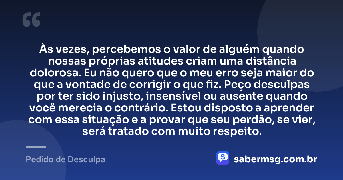 Às vezes, percebemos o valor de alguém quando nossas próprias atitudes criam uma distância dolorosa. Eu não quero que o meu erro seja maior do que a vontade de corrigir o que fiz. Peço desculpas por ter sido injusto, insensível ou ausente quando você merecia o contrário. Estou disposto a aprender com essa situação e a provar que seu perdão, se vier, será tratado com muito respeito. — Pedido de Desculpa