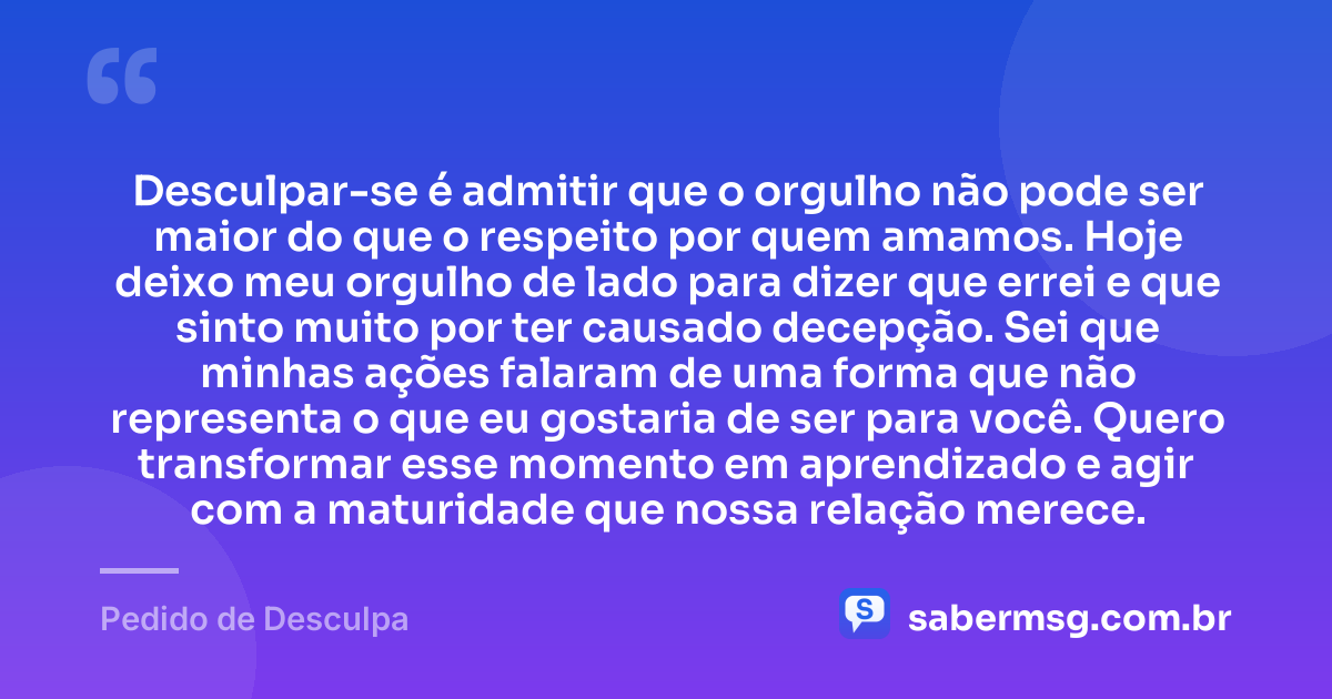 Desculpar-se é admitir que o orgulho não pode ser maior do que o respeito por quem amamos. Hoje deixo meu orgulho de lado para dizer que errei e que sinto muito por ter causado decepção. Sei que minhas ações falaram de uma forma que não representa o que eu gostaria de ser para você. Quero transformar esse momento em aprendizado e agir com a maturidade que nossa relação merece. — Pedido de Desculpa