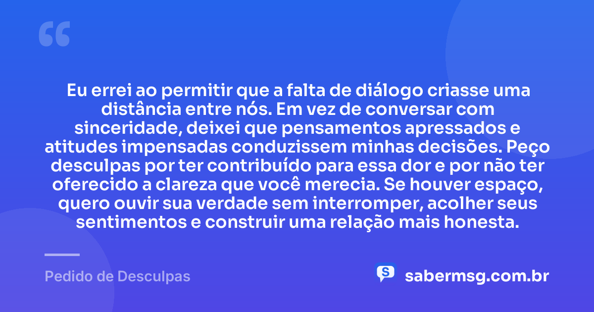 Eu errei ao permitir que a falta de diálogo criasse uma distância entre nós. Em vez de conversar com sinceridade, deixei que pensamentos apressados e atitudes impensadas conduzissem minhas decisões. Peço desculpas por ter contribuído para essa dor e por não ter oferecido a clareza que você merecia. Se houver espaço, quero ouvir sua verdade sem interromper, acolher seus sentimentos e construir uma relação mais honesta. — Pedido de Desculpas