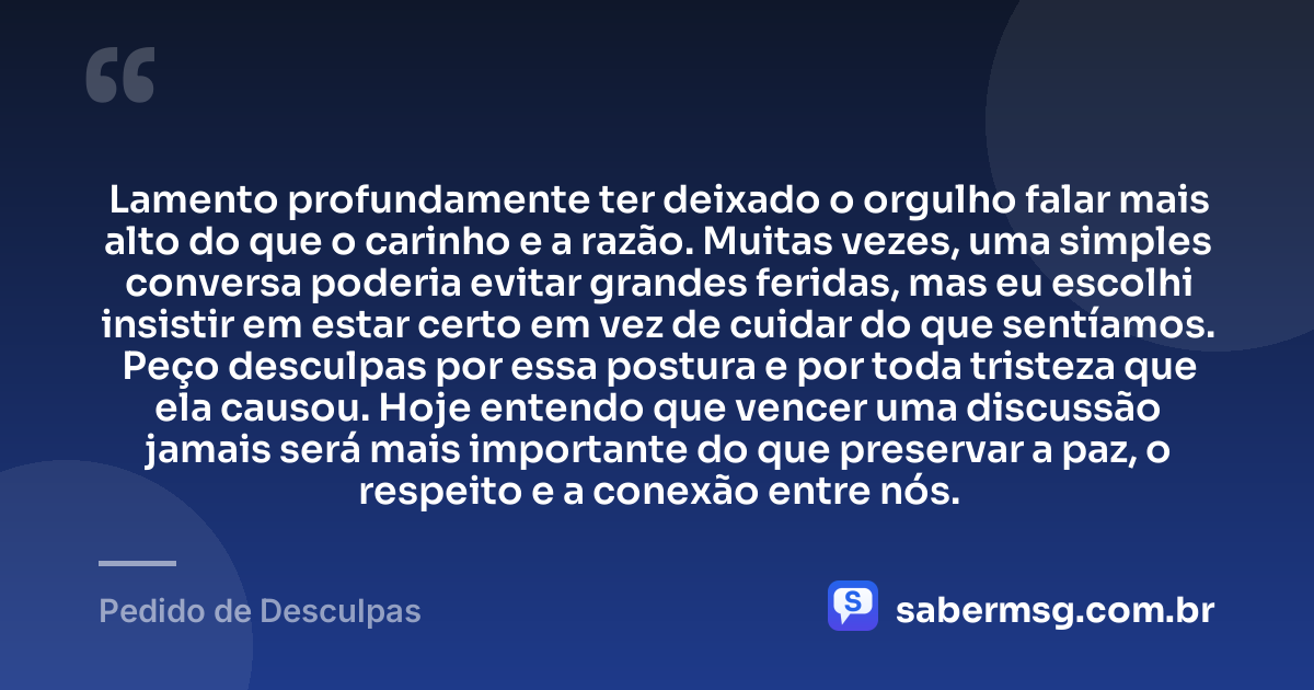 Lamento profundamente ter deixado o orgulho falar mais alto do que o carinho e a razão. Muitas vezes, uma simples conversa poderia evitar grandes feridas, mas eu escolhi insistir em estar certo em vez de cuidar do que sentíamos. Peço desculpas por essa postura e por toda tristeza que ela causou. Hoje entendo que vencer uma discussão jamais será mais importante do que preservar a paz, o respeito e a conexão entre nós. — Pedido de Desculpas