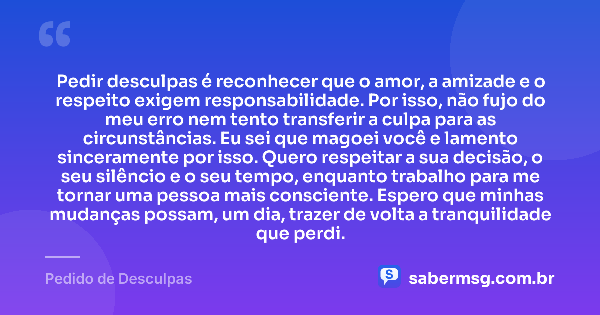 Pedir desculpas é reconhecer que o amor, a amizade e o respeito exigem responsabilidade. Por isso, não fujo do meu erro nem tento transferir a culpa para as circunstâncias. Eu sei que magoei você e lamento sinceramente por isso. Quero respeitar a sua decisão, o seu silêncio e o seu tempo, enquanto trabalho para me tornar uma pessoa mais consciente. Espero que minhas mudanças possam, um dia, trazer de volta a tranquilidade que perdi. — Pedido de Desculpas