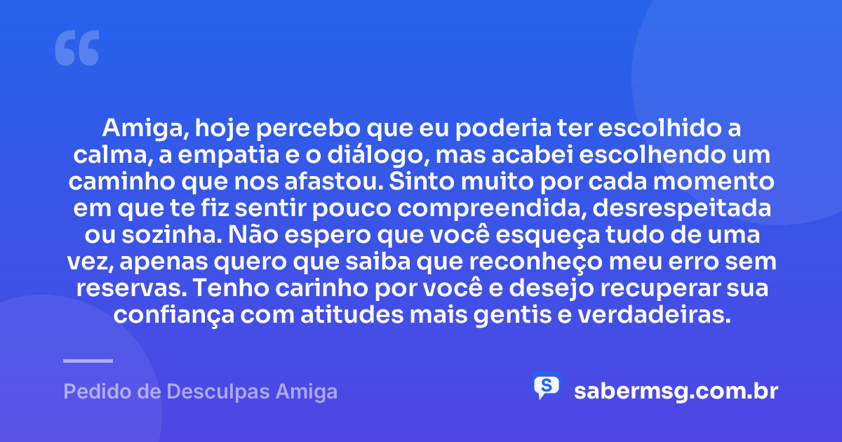 Amiga, hoje percebo que eu poderia ter escolhido a calma, a empatia e o diálogo, mas acabei escolhendo um caminho que nos afastou. Sinto muito por cada momento em que te fiz sentir pouco compreendida, desrespeitada ou sozinha. Não espero que você esqueça tudo de uma vez, apenas quero que saiba que reconheço meu erro sem reservas. Tenho carinho por você e desejo recuperar sua confiança com atitudes mais gentis e verdadeiras. — Pedido de Desculpas Amiga